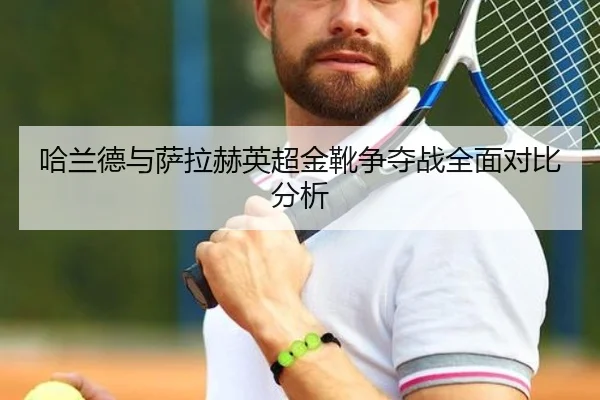哈兰德与萨拉赫英超金靴争夺战全面对比分析